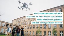 Drei Studierende und ein Professor stehen vor dem universitätsgebäude, halten eine Fernbedienung in der Hand und steuern eine fliegende Drohne. Die Foto-Aufschrift zeigt: "Als Verkehrswissenschaftler:in erarbeite ich neue Mobilitätskonzepte, damit Ressourcen geschont und das Klima geschützt werden."