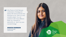 A portrait photo with text. A smiling person on a grey/beige concrete background.   On the left side of the photo, there is a white rectangle with a big quotation mark and text: Why Physics of Life? Because combination of biology and physics felt natural and was very attractive to me. I feel it is a very versatile subject because you can combine it with many different fields, for example chemistry or electronics, or - like in my case - nanotechnology,” ANASUA BARMAN, PHYSICS OF LIFE MSC CLASS OF 2024.  On the bottom right of the photo, there is a structure made of three opaque octagons with varied shades of green. Inside the structure, there is a logo of the Physics of Life Master’s program.