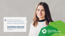 A portrait photo with text. A smiling person on a grey/beige concrete background.   On the left side of the photo, there is a white rectangle with a big quotation mark and text: If I had just three words to describe the CMCB, I would say diverse, innovative, and vibrant,” AIKATERINA NIKOLAIDI, REGENERATIVE BIOLOGY AND MEDICINE MSC CLASS OF 2024.  On the bottom right of the photo, there is a structure made of three opaque octagons with varied shades of green. Inside the structure, there is a logo of the Regenerative Biology and Medicine Master’s program. 
