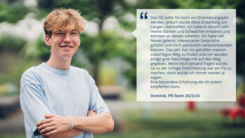 Ein Foto. Eine Person mit verschränkten Armen schaut lächelnd in die Kamera. Daneben eine Text: "Das FSJ sollte für mich ein Orientierungsjahr werden, jedoch wurde diese Erwartung um Längen übertroffen. Ich habe in diesem Jahr meine Stärken und Schwächen entdeckt und könnten an diesen arbeiten. Ich habe viel Neues gelernt, interessante Gespräche geführt und mich persönlich weiterentwickeln können. Das Jahr hat mir geholfen meinen zukünftigen Weg zu finden und mir wurden einige gute Ratschläge mit auf den Weg gegeben. Wenn mich jemand fragen würde, ob es die richtige Entscheidung war ein FSJ zu machen, dann würde ich immer wieder Ja sagen. Eine besondere Erfahrung die ich jedem empfehlen kann. Dominik – PR-Team 2023/24"