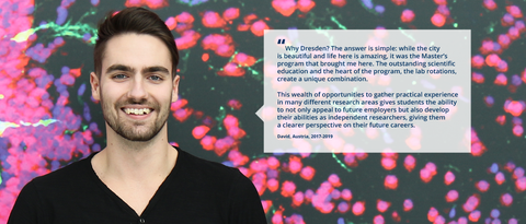 A portrait photo with text. A smiling person on a black background with clustered specks in pink, purple, and green. On the right side of the photo, there is a white rectangle with a big quotation mark and text: ”Why Dresden? The answer is simple: while the city is beautiful and life here is amazing, it was the Master’s program that brought me here. The outstanding scientific education and the heart of the program, the lab rotations, create a unique combination. This wealth of opportunities to gather practical experience in many different research areas gives students the ability to not only appeal to future employers but also develop their abilities as independent researchers, giving them a clearer perspective on their future careers. David, Austria, 2017-2019.”