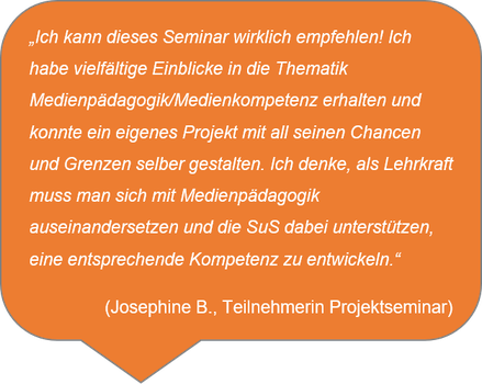 „Ich kann dieses Seminar wirklich empfehlen! Ich habe vielfältige Einblicke in die Thematik Medienpädagogik/Medienkompetenz erhalten und konnte ein eigenes Projekt mit all seinen Chancen und Grenzen selber gestalten. Ich denke, als Lehrkraft muss man sich mit Medienpädagogik auseinandersetzen und die SuS dabei unterstützen, eine entsprechende Kompetenz zu entwickeln.“ (Josephine B., Teilnehmerin Projektseminar)