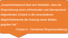 „Zusammenfassend lässt sich festhalten, dass die Ringvorlesung einen erfrischenden und überraschend tiefgreifenden Einblick in die verschiedenen Möglichkeitsräume der Nutzung neuer Medien gegeben hat.“ (Tobias H., Teilnehmer Ringveranstaltung)