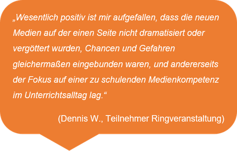 „Wesentlich positiv ist mir aufgefallen, dass die neuen Medien auf der einen Seite nicht dramatisiert oder vergöttert wurden, Chancen und Gefahren gleichermaßen eingebunden waren, und andererseits der Fokus auf einer zu schulenden Medienkompetenz im Unterrichtsalltag lag.“  (Dennis W., Teilnehmer Ringveranstaltung)