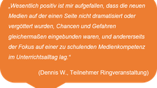 „Wesentlich positiv ist mir aufgefallen, dass die neuen Medien auf der einen Seite nicht dramatisiert oder vergöttert wurden, Chancen und Gefahren gleichermaßen eingebunden waren, und andererseits der Fokus auf einer zu schulenden Medienkompetenz im Unterrichtsalltag lag.“  (Dennis W., Teilnehmer Ringveranstaltung)