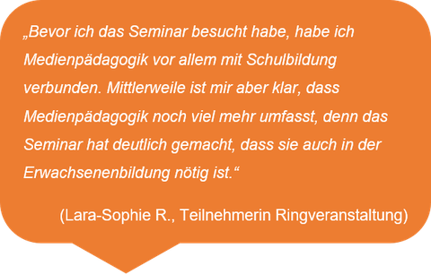 „Bevor ich das Seminar besucht habe, habe ich Medienpädagogik vor allem mit Schulbildung verbunden. Mittlerweile ist mir aber klar, dass Medienpädagogik noch viel mehr umfasst, denn das Seminar hat deutlich gemacht, dass sie auch in der Erwachsenenbildung nötig ist.“  (Lara-Sophie R., Teilnehmerin Ringveranstaltung)