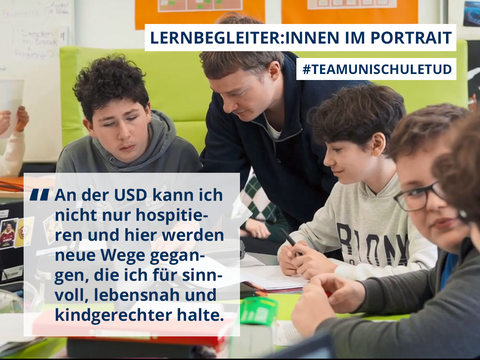 Text-Bildcollage aus der Serie "Team Unischule TUD" mit dem Studenten Julian: "Ich kann hier aktiv helfen, statt nur hospitieren und viel Frontalunterricht sehen. Für die Schüler:innen finde ich Projektlernen und intrinsisches Interessieren viel relevanter für das spätere Leben.“ 