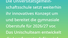 Weißer Text auf einem Farbverlauf von türkis oben zu lindgrün unten: Was bedeutet das für die Schule? Die Universitätsgemeinschaftsschule setzt weiterhin ihr innovatives Konzept um und bereitet die gymnasiale Oberstufe für 2026/27 vor. Das Unischulteam entwickelt die Lernformate dafür, wir von den TUD-Forscher:innen aber nicht mehr unterstützt. 