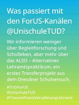 Weißer Text auf einem Farbverlauf von türkis oben zu lindgrün unten: Was passiert mit den ForUS-Kanälen @UnischuleTUD? Wir informieren weniger über Schulleben und Begleitforschung, aber mehr über das ALSO –Alternative Lehramtspraktikum, ein erstes Transferprojekt aus dem Dresdner Schulversuch.   #TUDForUS #UnischuleTUD #TheoriePraxisVerzahnungLehramt