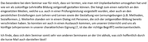 Auf der Abbildung ist folgender Text in schwarzer Schrift auf weißem Hintergrund abgebildet: „Das besondere bei dem Seminar war für mich, dass wir lernten, wie man mit Unplanbarkeiten umzugehen hat und wie wir als zukünftige Lehrkräfte Bildung zeitgemäß gestalten können. Die hängt zum einen natürlich an den eingesetzten Medien, welche u.a. auch in einer Prüfungsleistung vorgestellt wurden, aber auch an den persönlichen Einstellungen zum Lehren und Lernen sowie der Gestaltung von Lernumgebungen (z.B. Methoden, Sozialformen..). Weiterhin standen wir in einem Dialog mit Personen, die sich der zeitgemäßen Bildung bereits verschrieben haben. So konnten wir auch in einen Austausch kommen, um unseren Unterricht und uns als künftige Lehrpersonen in unserer charakterlichen Eignung (?, ist das der richtige Begriff?) weiterzuentwickeln. Ich finde, dass sich dein Seminar somit sehr von anderen Seminaren an der Uni abhob, was sich hoffentlich durch die kurze Mail auch darstellen lässt!“ 