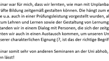 Auf der Abbildung ist folgender Text in schwarzer Schrift auf weißem Hintergrund abgebildet: „Das besondere bei dem Seminar war für mich, dass wir lernten, wie man mit Unplanbarkeiten umzugehen hat und wie wir als zukünftige Lehrkräfte Bildung zeitgemäß gestalten können. Die hängt zum einen natürlich an den eingesetzten Medien, welche u.a. auch in einer Prüfungsleistung vorgestellt wurden, aber auch an den persönlichen Einstellungen zum Lehren und Lernen sowie der Gestaltung von Lernumgebungen (z.B. Methoden, Sozialformen..). Weiterhin standen wir in einem Dialog mit Personen, die sich der zeitgemäßen Bildung bereits verschrieben haben. So konnten wir auch in einen Austausch kommen, um unseren Unterricht und uns als künftige Lehrpersonen in unserer charakterlichen Eignung (?, ist das der richtige Begriff?) weiterzuentwickeln. Ich finde, dass sich dein Seminar somit sehr von anderen Seminaren an der Uni abhob, was sich hoffentlich durch die kurze Mail auch darstellen lässt!“ 