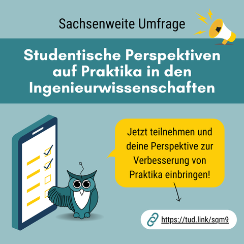 Werbebild: auf petrolfarbenden Hintergrund steht groß "Sachsenweite Umfrage". Darunter noch größer "Studentische Perspektiven  auf Praktika in den Ingenieurwissenschaften" Unter der Schrift sitzt links ein Uhu, der mit ausgeschrecktem Flügel auf ein Smartphone zeigt. Auf dem Smartphone sind vier Mutiple-Choice Texte eingeblendet, von denen 2 angeklickt sind. Recht neben dem Uhu ist gelb unterlegt folgender Text eingeblendet: "etzt teilnehmen und deine Perspektive zur Verbesserung von Praktika einbringen!" Darunter zeigt ein Pfeil auf den Link: https://tud.link/sqm9