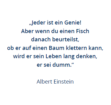 Abgebildet ist ein Spruch. Darauf ist ein Zitat von Albert Einstein zu lesen: "Jeder ist ein Genie! Aber wenn du einen Fisch danach beurteilst, ob er auf einen Baum klettern kann, wird er sein Leben lang denken, er sei dumm."